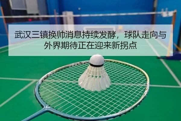 武汉三镇换帅消息持续发酵，球队走向与外界期待正在迎来新拐点（kaiyun）
